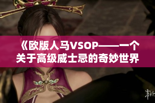 《欧版人马VSOP——一个关于高级威士忌的奇妙世界的深入探讨》