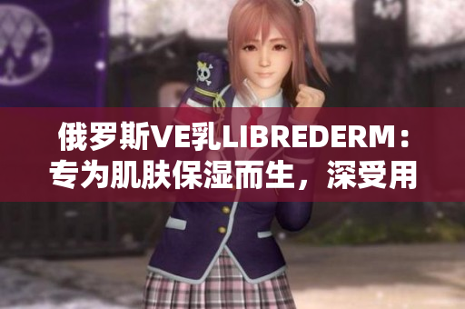 俄罗斯VE乳LIBREDERM：专为肌肤保湿而生，深受用户喜爱