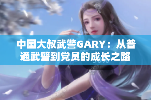 中国大叔武警GARY：从普通武警到党员的成长之路