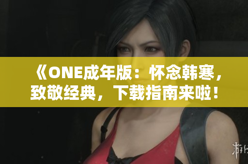 《ONE成年版：怀念韩寒，致敬经典，下载指南来啦！》