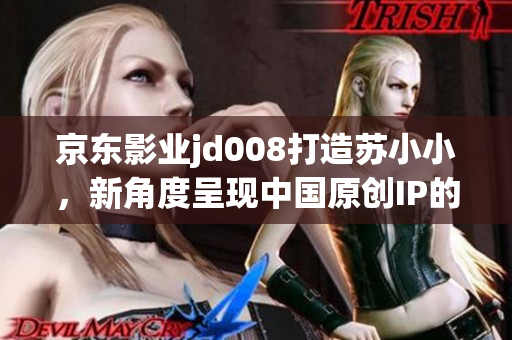 京东影业jd008打造苏小小，新角度呈现中国原创IP的魅力