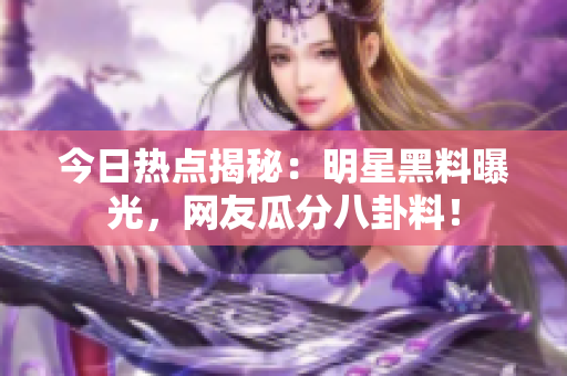 今日热点揭秘：明星黑料曝光，网友瓜分八卦料！