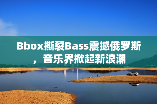 Bbox撕裂Bass震撼俄罗斯，音乐界掀起新浪潮