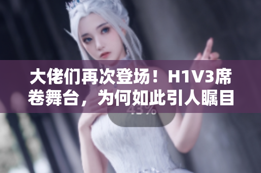 大佬们再次登场！H1V3席卷舞台，为何如此引人瞩目？