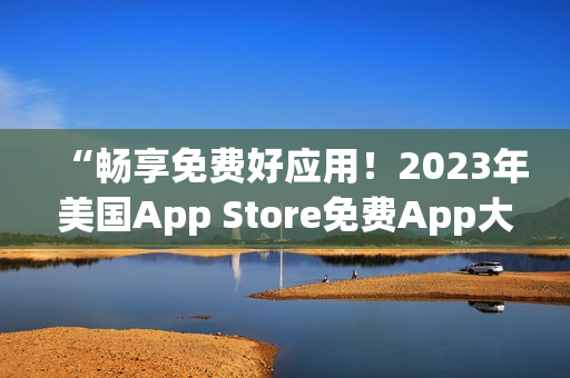 “畅享免费好应用！2023年美国App Store免费App大盘点”