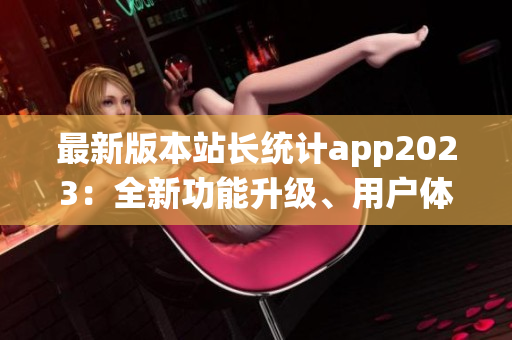 最新版本站长统计app2023：全新功能升级、用户体验提升、数据分析更精准