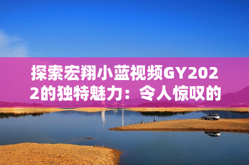 探索宏翔小蓝视频GY2022的独特魅力：令人惊叹的特点揭秘