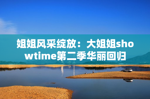 姐姐风采绽放：大姐姐showtime第二季华丽回归