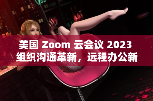 美国 Zoom 云会议 2023 组织沟通革新，远程办公新风向