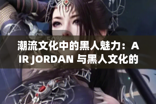 潮流文化中的黑人魅力：AIR JORDAN 与黑人文化的紧密融合