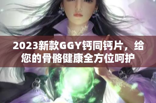 2023新款GGY钙同钙片，给您的骨骼健康全方位呵护