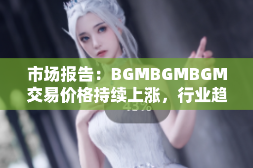 市场报告：BGMBGMBGM交易价格持续上涨，行业趋势透视