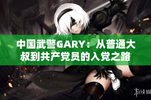 中国武警GARY：从普通大叔到共产党员的入党之路