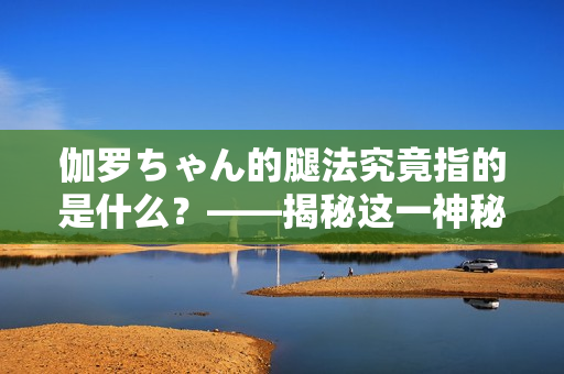 伽罗ちゃん的腿法究竟指的是什么？——揭秘这一神秘技能的真正含义