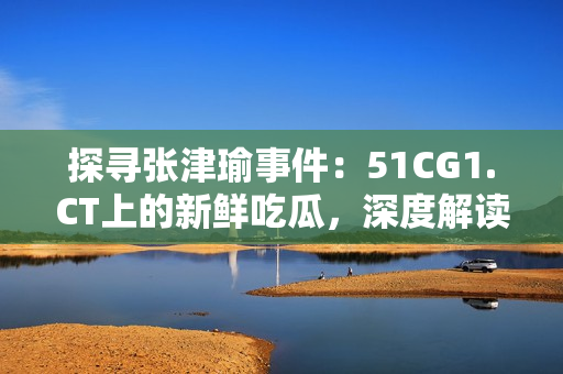 探寻张津瑜事件：51CG1.CT上的新鲜吃瓜，深度解读其背后故事