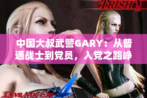 中国大叔武警GARY：从普通战士到党员，入党之路峥嵘岁月