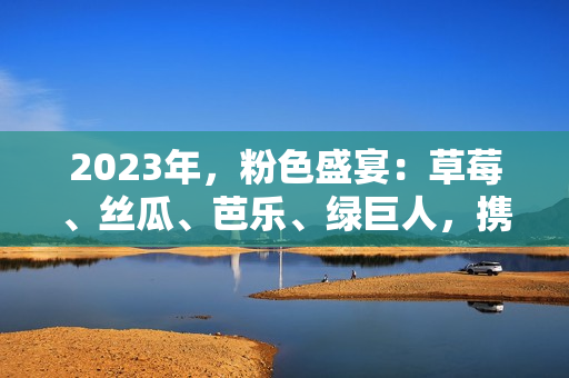 2023年，粉色盛宴：草莓、丝瓜、芭乐、绿巨人，携手樱桃、秋葵，缔造美食新风尚