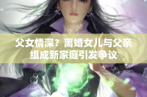 父女情深？离婚女儿与父亲组成新家庭引发争议