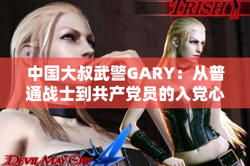 中国大叔武警GARY：从普通战士到共产党员的入党心路历程