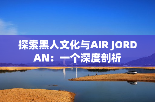 探索黑人文化与AIR JORDAN：一个深度剖析