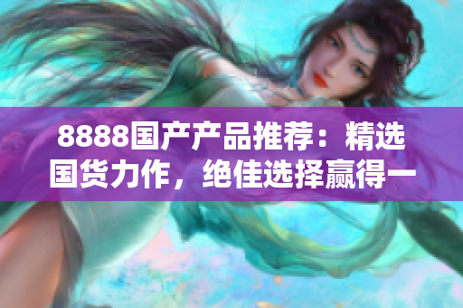 8888国产产品推荐：精选国货力作，绝佳选择赢得一致好评