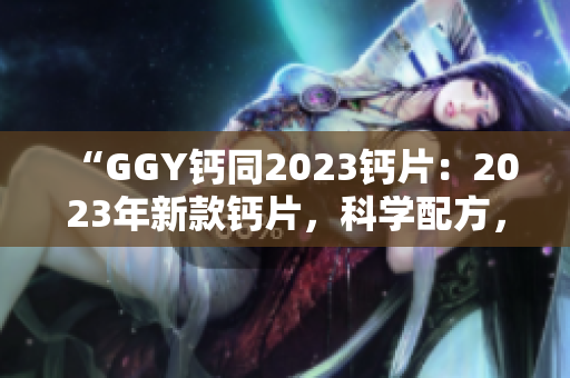 “GGY钙同2023钙片：2023年新款钙片，科学配方，助您健康骨骼！”