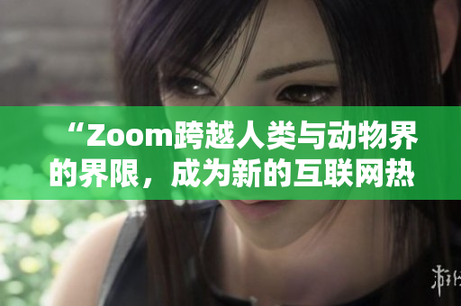 “Zoom跨越人类与动物界的界限，成为新的互联网热点”