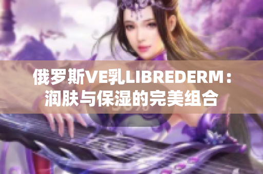 俄罗斯VE乳LIBREDERM：润肤与保湿的完美组合