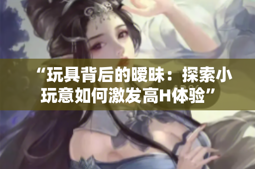 “玩具背后的暧昧：探索小玩意如何激发高H体验”