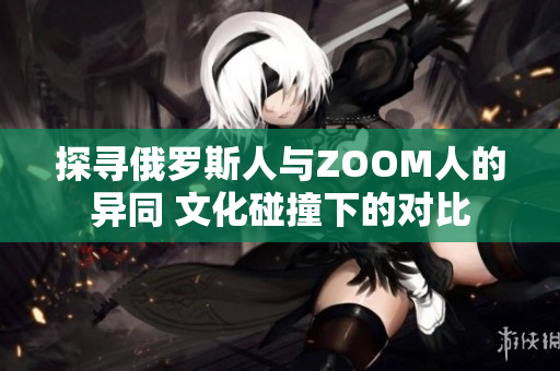 探寻俄罗斯人与ZOOM人的异同 文化碰撞下的对比