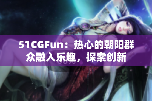 51CGFun：热心的朝阳群众融入乐趣，探索创新