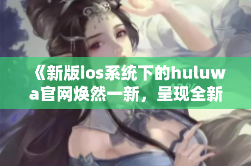 《新版ios系统下的huluwa官网焕然一新，呈现全新体验》