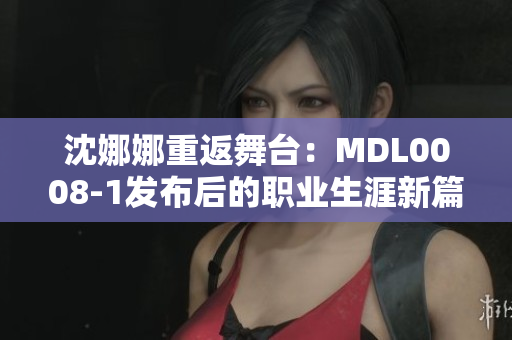 沈娜娜重返舞台：MDL0008-1发布后的职业生涯新篇章