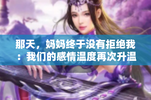 那天，妈妈终于没有拒绝我：我们的感情温度再次升温