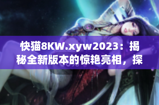 快猫8KW.xyw2023：揭秘全新版本的惊艳亮相，探索最新技术和功能更新