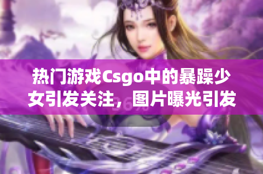 热门游戏Csgo中的暴躁少女引发关注，图片曝光引发妈妈担忧