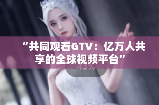 “共同观看GTV：亿万人共享的全球视频平台”