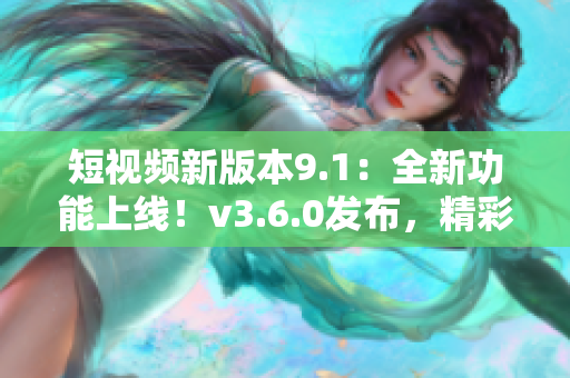 短视频新版本9.1：全新功能上线！v3.6.0发布，精彩内容尽在其中