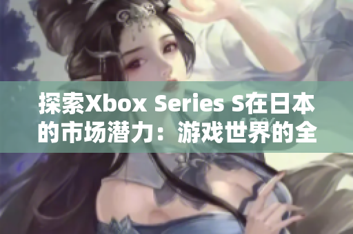 探索Xbox Series S在日本的市场潜力：游戏世界的全新角度