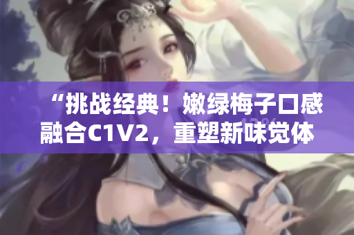 “挑战经典！嫩绿梅子口感融合C1V2，重塑新味觉体验”