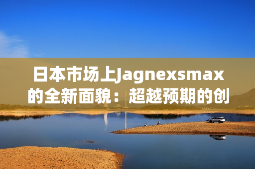 日本市场上Jagnexsmax的全新面貌：超越预期的创新与性能引领