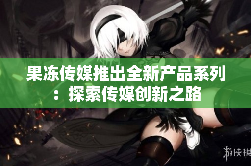 果冻传媒推出全新产品系列：探索传媒创新之路