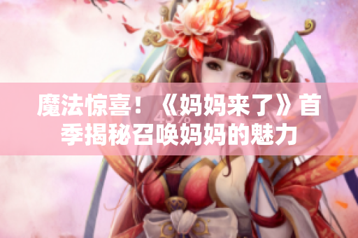 魔法惊喜！《妈妈来了》首季揭秘召唤妈妈的魅力