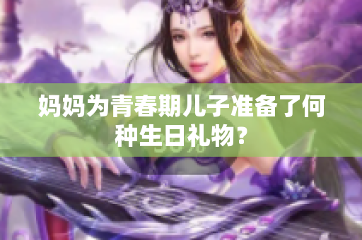 妈妈为青春期儿子准备了何种生日礼物？