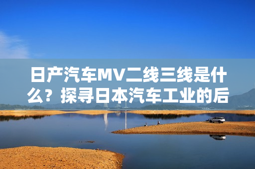 日产汽车MV二线三线是什么？探寻日本汽车工业的后续生产秘密