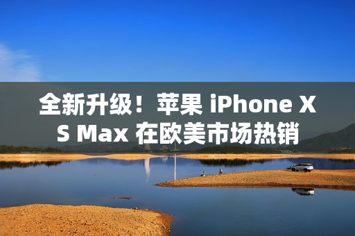 全新升级！苹果 iPhone XS Max 在欧美市场热销