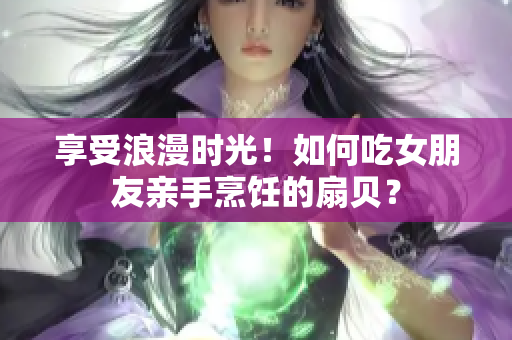 享受浪漫时光！如何吃女朋友亲手烹饪的扇贝？