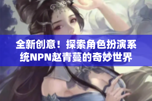 全新创意！探索角色扮演系统NPN赵青蔓的奇妙世界