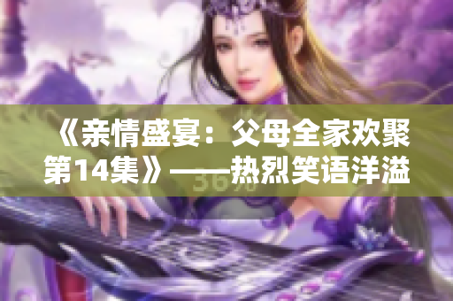 《亲情盛宴：父母全家欢聚第14集》——热烈笑语洋溢，亲情牵绊浓厚。