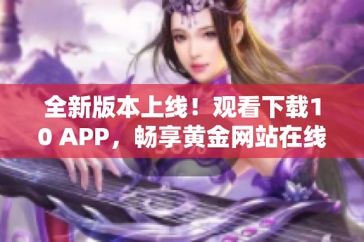 全新版本上线！观看下载10 APP，畅享黄金网站在线精彩内容